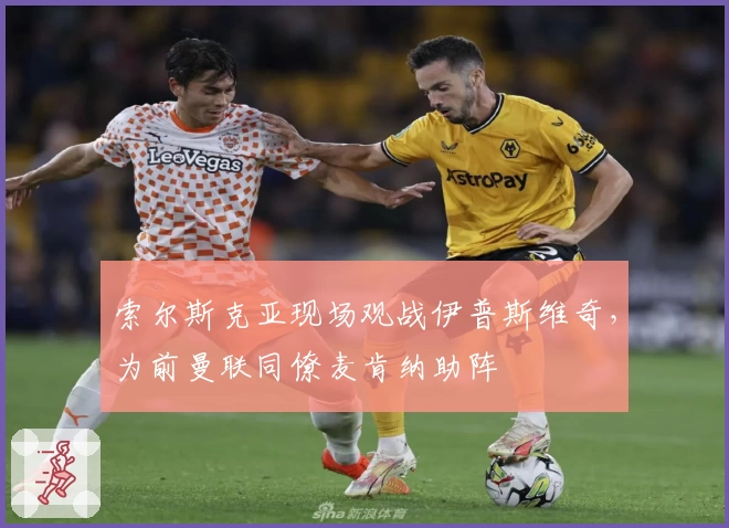 索尔斯克亚现场观战伊普斯维奇,为前曼联同僚麦肯纳助阵