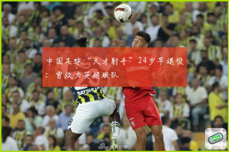 中国足球“天才射手”24岁早退役：曾效力英超狼队