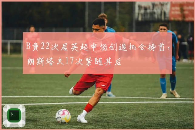 B费22次居英超中场创造机会榜首，朗斯塔夫17次紧随其后