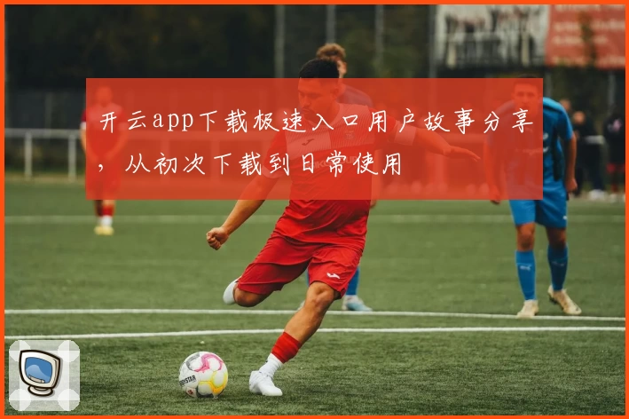 开云app下载极速入口用户故事分享，从初次下载到日常使用