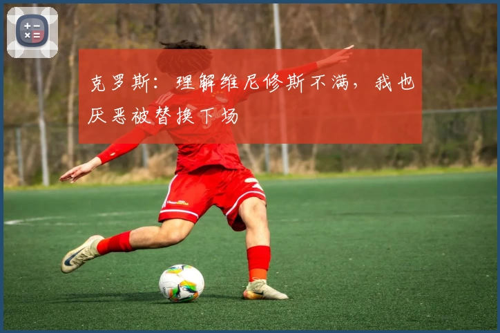 克罗斯：理解维尼修斯不满，我也厌恶被替换下场