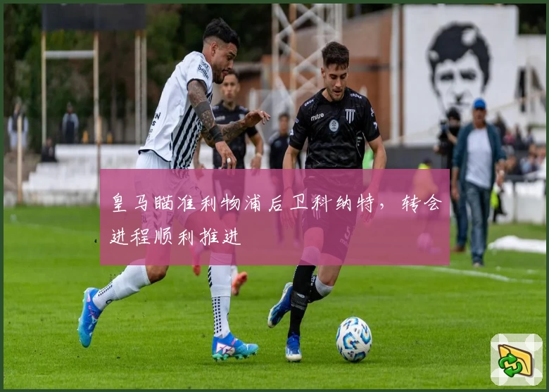 皇马瞄准利物浦后卫科纳特，转会进程顺利推进