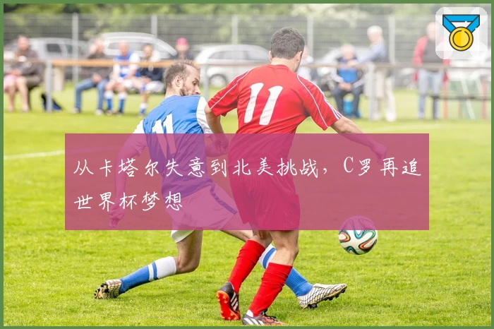 从卡塔尔失意到北美挑战，C罗再追世界杯梦想