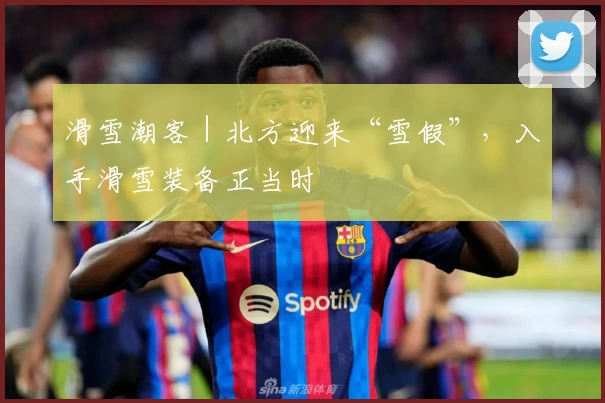 滑雪潮客｜北方迎来“雪假”，入手滑雪装备正当时