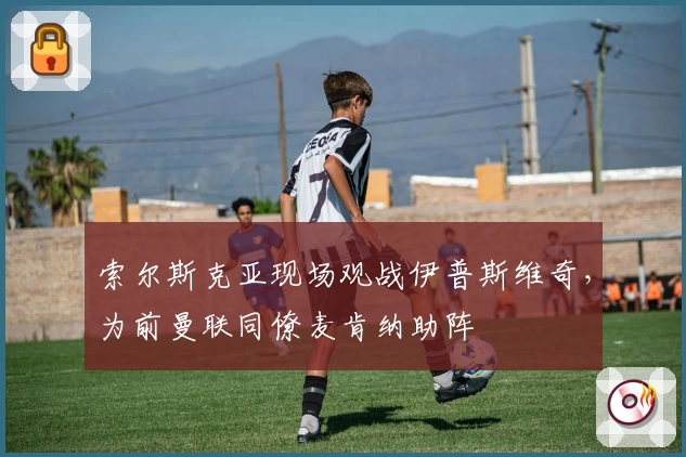 索尔斯克亚现场观战伊普斯维奇,为前曼联同僚麦肯纳助阵
