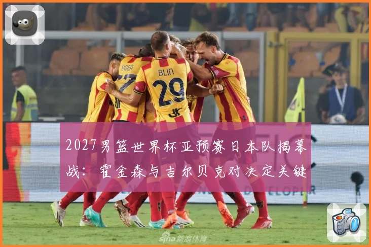 2027男篮世界杯亚预赛日本队揭幕战：霍金森与吉尔贝克对决定关键