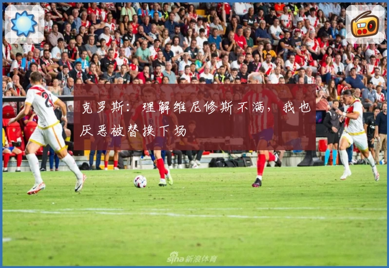 克罗斯：理解维尼修斯不满，我也厌恶被替换下场