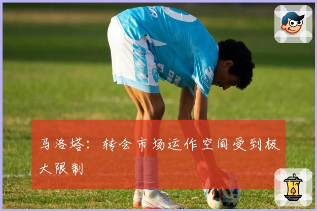 马洛塔:转会市场运作空间受到极大限制