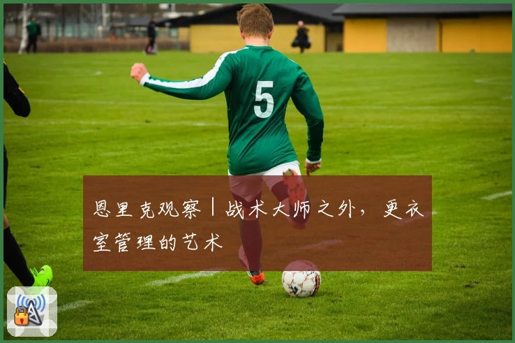恩里克观察｜战术大师之外，更衣室管理的艺术